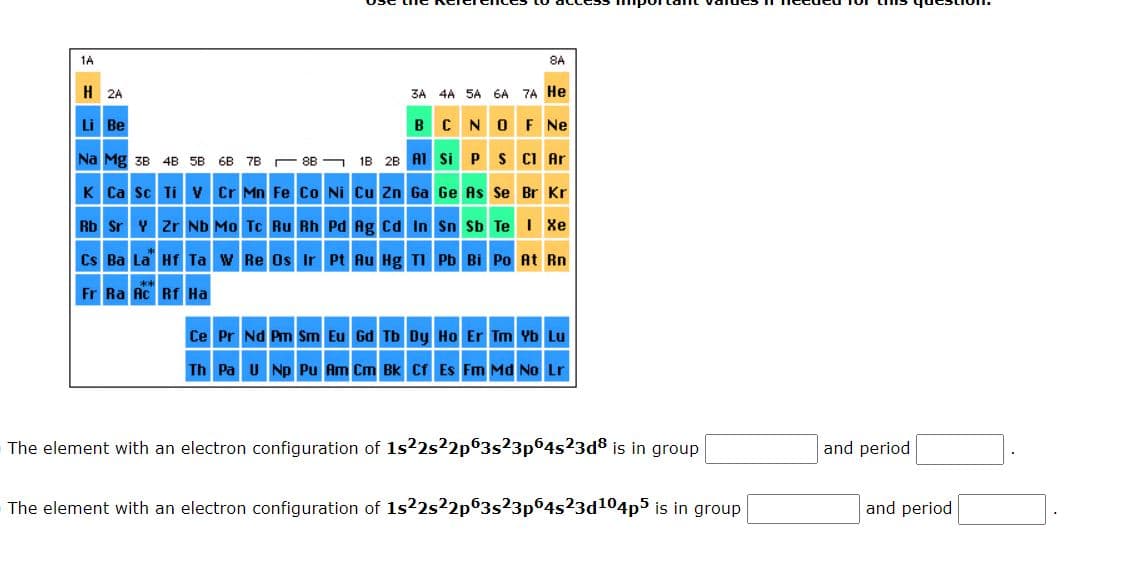 1A
H 2A
Li Be
Na Mg 3B 4B 5B 6B 7B
K Ca Sc Ti V
Cr Mn Fe Co Ni
3A 4A 5A 6A 7A He
B C
Al
Rb Sr Y Zr Nb Mo Tc Ru Rh Pd Ag Cd In
Cs Ba La Hf Ta W Re Os Ir Pt Au Hg Tl
Fr Ra Ac Rf Ha
8A
N
O F Ne
Si P S Cl Ar
Ge As Se Br Kr
Sn Sb Te I Xe
Pb Bi Po At Rn
Ce Pr Nd Pm Sm Eu Gd Tb Dy
Ho Er Tm Yb Lu
Th Pa U Np Pu Am Cm Bk Cf Es Fm Md No Lr
The element with an electron configuration of 1s22s²2p63s23p64s²3d8 is in group
The element with an electron configuration of 1s22s22p63s23p64s23d¹04p5 is in group
and period
and period