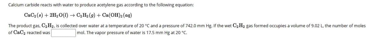 Calcium carbide reacts with water to produce acetylene gas according to the following equation:
CaC₂ (s) + 2H₂O(1)→ C₂H₂(g) + Ca(OH)2 (aq)
The product gas, C₂ H2, is collected over water at a temperature of 20 °C and a pressure of 742.0 mm Hg. If the wet C₂2H2 gas formed occupies a volume of 9.02 L, the number of moles
of CaC2 reacted was
mol. The vapor pressure of water is 17.5 mm Hg at 20 °C.