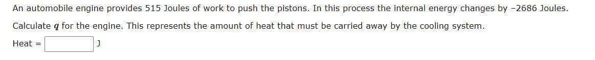 An automobile engine provides 515 Joules of work to push the pistons. In this process the internal energy changes by -2686 Joules.
Calculate q for the engine. This represents the amount of heat that must be carried away by the cooling system.
Heat =
J