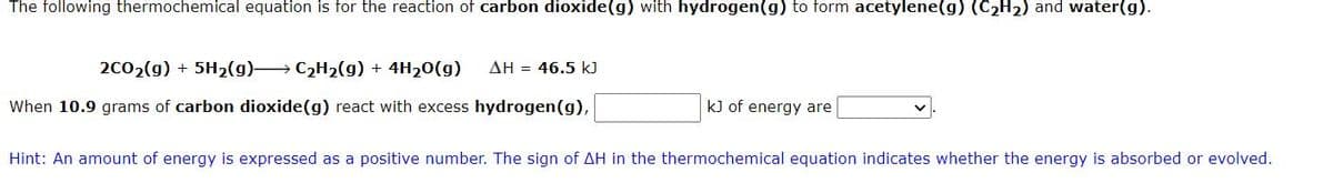 The following thermochemical equation is for the reaction of carbon dioxide(g) with hydrogen (g) to form acetylene(g) (C₂H₂) and water(g).
2CO₂(g) + 5H₂(g)→→→→→→ C₂H₂(g) + 4H₂O(g) ΔΗ = 46.5 kJ
When 10.9 grams of carbon dioxide (g) react with excess hydrogen (g),
kJ of energy are
Hint: An amount of energy is expressed as a positive number. The sign of AH in the thermochemical equation indicates whether the energy is absorbed or evolved.