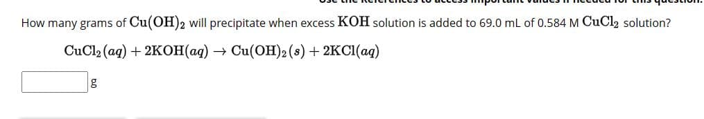 How many grams of Cu(OH)2 will precipitate when excess KOH solution is added to 69.0 mL of 0.584 M CuCl2 solution?
CuCl2(aq)+2KOH(aq)
→ Cu(OH)2 (s) + 2KCl(aq)
g