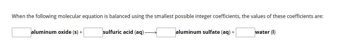 When the following molecular equation is balanced using the smallest possible integer coefficients, the values of these coefficients are:
sulfuric acid (aq).
aluminum oxide (s) +
aluminum sulfate (aq) +
water (1)