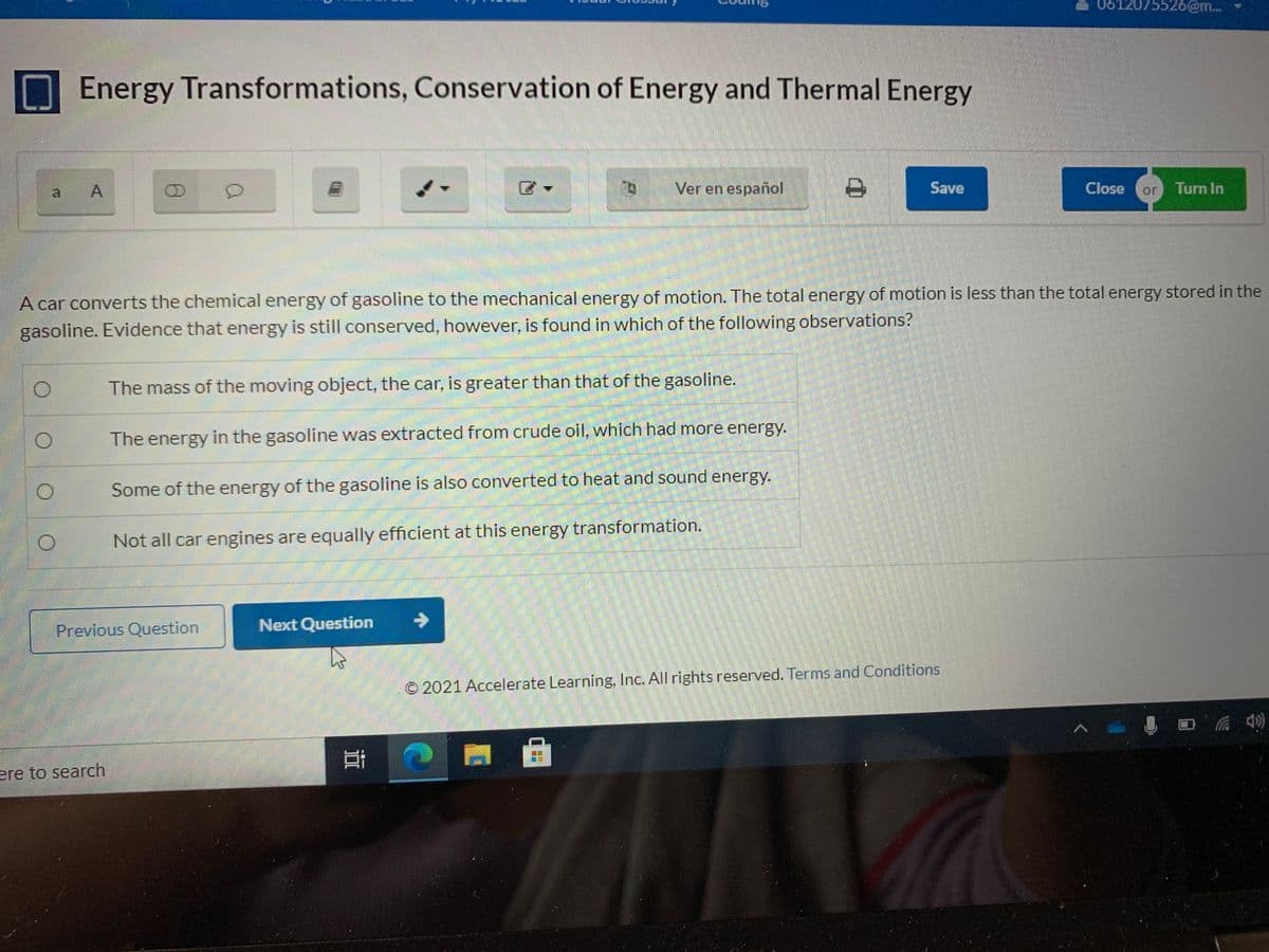 0612075526@m...
Energy Transformations, Conservation of Energy and Thermal Energy
Ver en español
Save
Close
or
Turn In
A car converts the chemical energy of gasoline to the mechanical energy of motion. The total energy of motion is less than the total energy stored in the
gasoline. Evidence that energy is still conserved, however, is found in which of the following observations?
The mass of the moving object, the car, is greater than that of the gasoline.
The energy in the gasoline was extracted from crude oil, which had more energy.
Some of the energy of the gasoline is also converted to heat and sound energy.
Not all car engines are equally efficient at this energy transformation.
Previous Question
Next Question
© 2021 Accelerate Learning, Inc. All rights reserved. Terms and Conditions
ere to search
