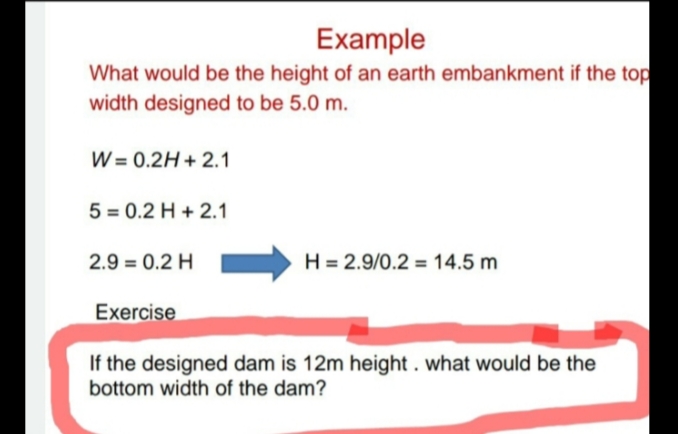 Example
What would be the height of an earth embankment if the top
width designed to be 5.0 m.
W = 0.2H + 2.1
5 = 0.2 H + 2.1
2.9 = 0.2 H
H = 2.9/0.2 = 14.5 m
Exercise
If the designed dam is 12m height. what would be the
bottom width of the dam?
