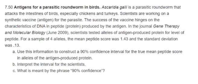 7.50 Antigens for a parasitic roundworm in birds. Ascaridia galli is a parasitic roundworm that
attacks the intestines of birds, especially chickens and turkeys. Scientists are working on a
synthetic vaccine (antigen) for the parasite. The success of the vaccine hinges on the
characteristics of DNA in peptide (protein) produced by the antigen. In the journal Gene Therapy
and Molecular Biology (June 2009), scientists tested alleles of antigen-produced protein for level of
peptide. For a sample of 4 alleles, the mean peptide score was 1.43 and the standard deviation
was .13.
a. Use this information to construct a 90% confidence interval for the true mean peptide score
in alleles of the antigen-produced protein.
b. Interpret the interval for the scientists.
c. What is meant by the phrase "90% confidence"?
