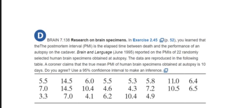 BRAIN 7.138 Research on brain specimens. In Exercise 2.45 O(p. 52), you learned that
the The postmortem interval (PMI) is the elapsed time between death and the performance of an
autopsy on the cadaver. Brain and Language (June 1995) reported on the PMIS of 22 randomly
selected human brain specimens obtained at autopsy. The data are reproduced in the following
table. A coroner claims that the true mean PMI of human brain specimens obtained at autopsy is 10
days. Do you agree? Use a 95% confidence interval to make an inference. [O
5.5
7.0
14.5
14.5
7.0
6.0 5.5
10.4
4.6
11.0
10.5
6.4
6.5
5.3 5.8
4.3
7.2
3.3
4.1
6.2
10.4
4.9
