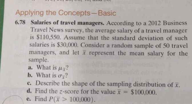 Applying the Concepts-Basic
6.78 Salaries of travel managers. According to a 2012 Business
Travel News survey, the average salary of a travel manager
is $110,550. Assume that the standard deviation of such
salaries is $30,000. Consider a random sample of 50 travel
managers, and let x represent the mean salary for the
sample.
a. What is uy?
b. What is o?
c. Describe the shape of the sampling distribution of x.
d. Find the z-score for the value x = $100,000.
e. Find P(x> 100,000).
%3D
