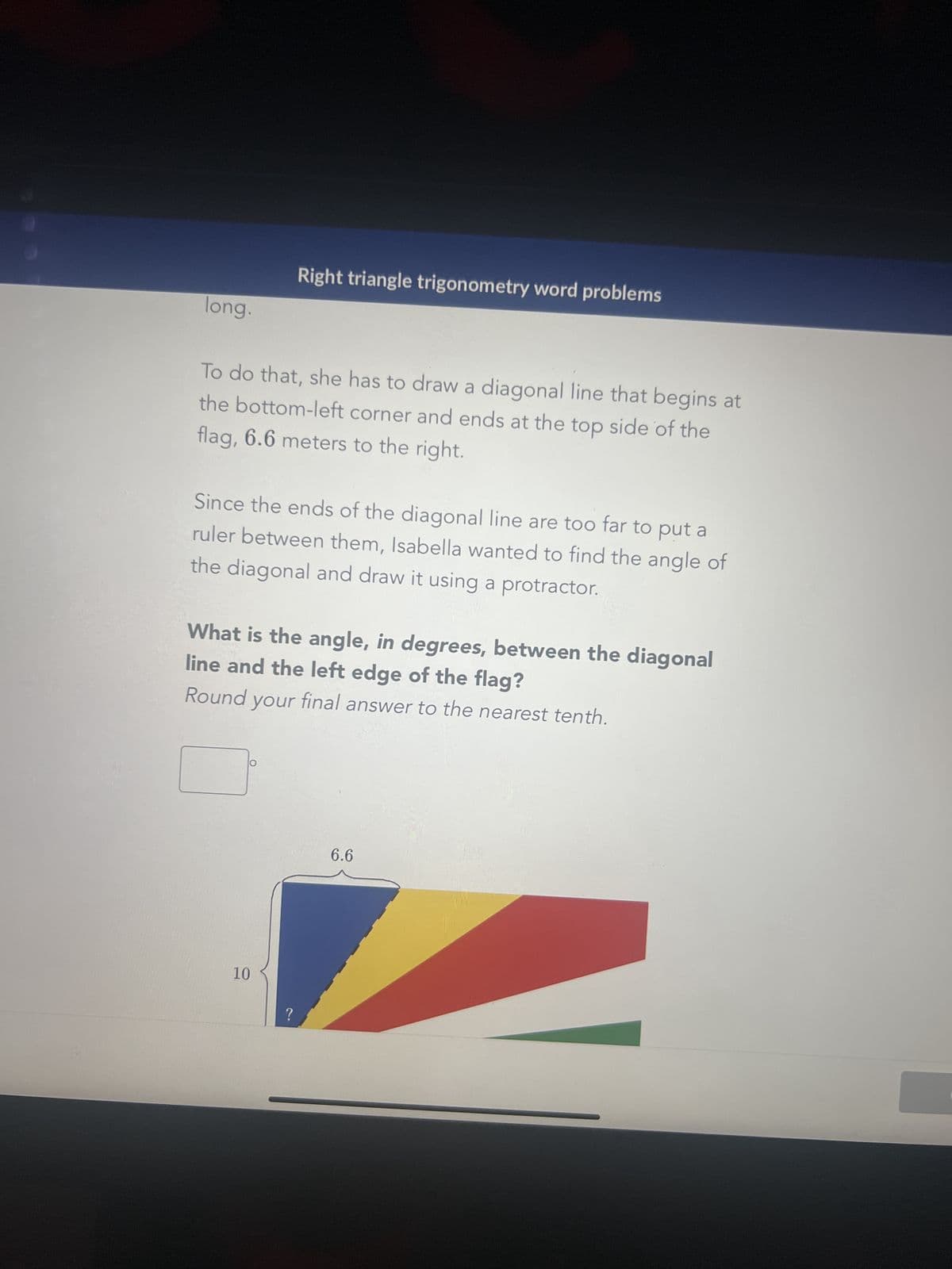 long.
To do that, she has to draw a diagonal line that begins at
the bottom-left corner and ends at the top side of the
flag, 6.6 meters to the right.
Right triangle trigonometry word problems
Since the ends of the diagonal line are too far to put a
ruler between them, Isabella wanted to find the angle of
the diagonal and draw it using a protractor.
What is the angle, in degrees, between the diagonal
line and the left edge of the flag?
Round your final answer to the nearest tenth.
10
?
6.6