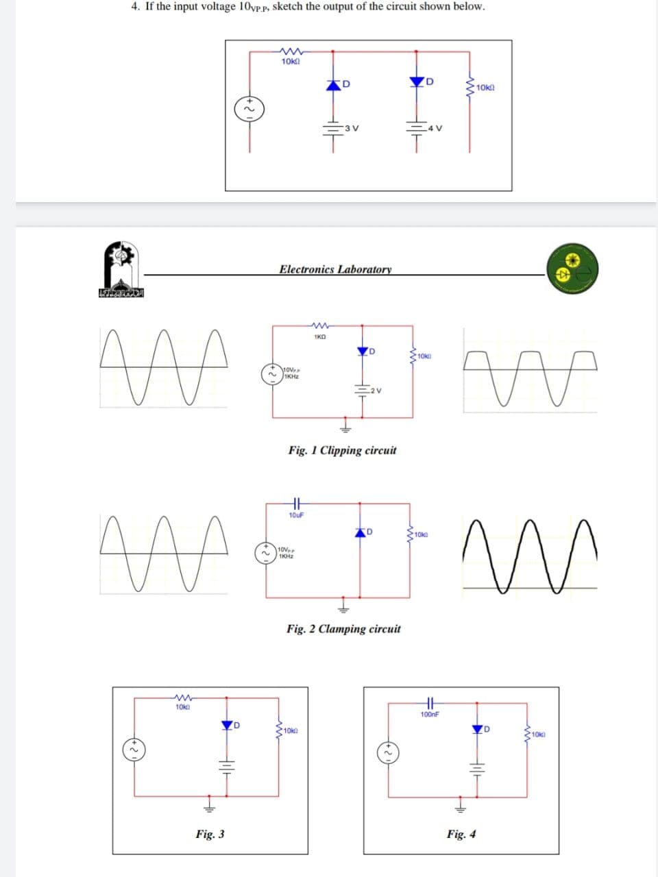 4. If the input voltage 10vp.p, sketch the output of the circuit shown below.
Pl
AFHEARG
MA
M
10k0
Fig. 3
D
~
10k
10VPP
1KHz
Electronics Laboratory
HH
10uF
10V
1KHz
D
m
1KO
Fig. 1 Clipping circuit
3 V
10k
Fig. 2 Clamping circuit
4 V
10k
D
10k
+ m
HH
100nF
10k
W
Fig. 4
10k