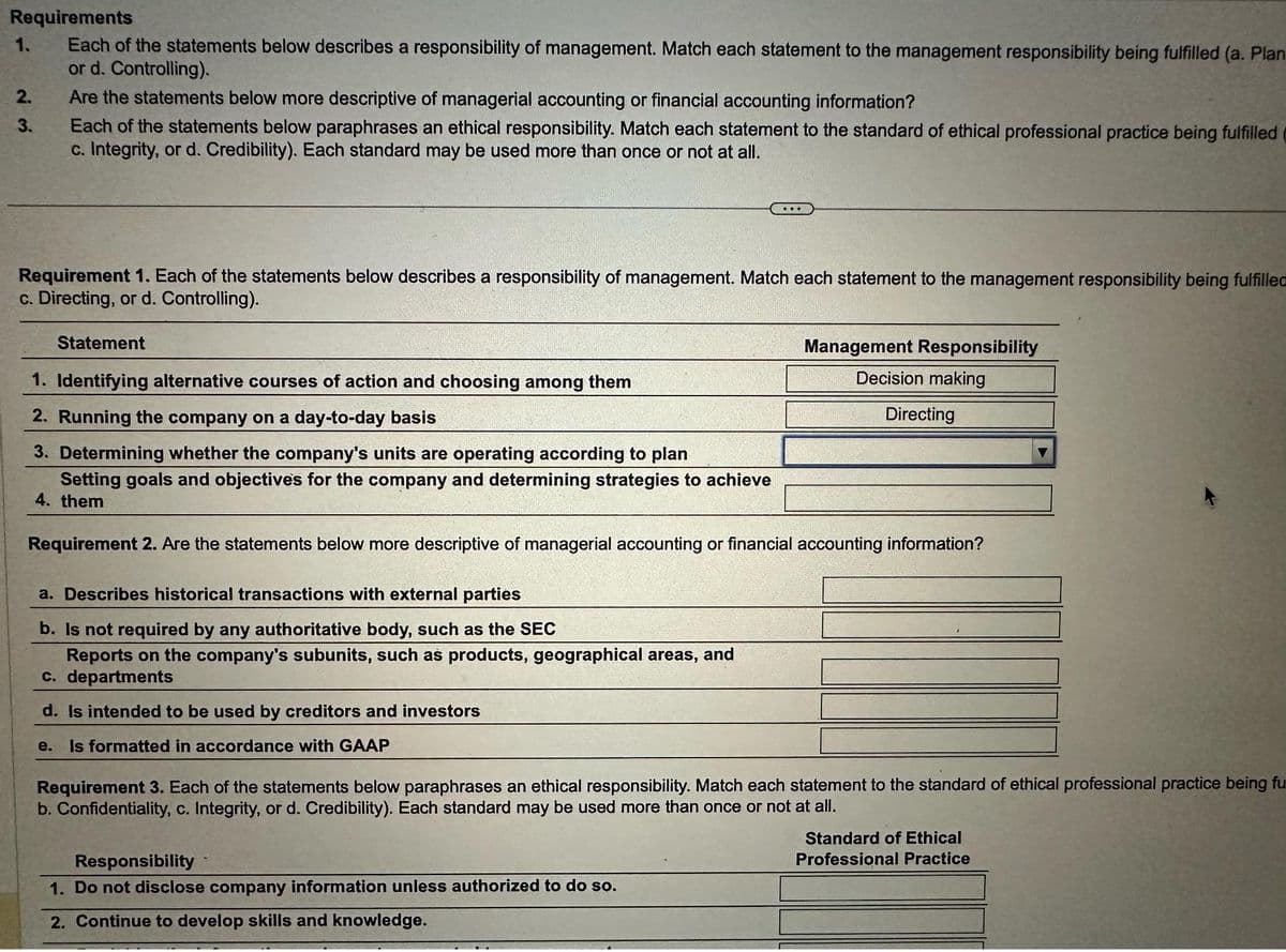 Requirements
Each of the statements below describes a responsibility of management. Match each statement to the management responsibility being fulfilled (a. Plan
or d. Controlling).
1.
2₁
3.
Are the statements below more descriptive of managerial accounting or financial accounting information?
Each of the statements below paraphrases an ethical responsibility. Match each statement to the standard of ethical professional practice being fulfilled
c. Integrity, or d. Credibility). Each standard may be used more than once or not at all.
Requirement 1. Each of the statements below describes a responsibility of management. Match each statement to the management responsibility being fulfilled
c. Directing, or d. Controlling).
Statement
1. Identifying alternative courses of action and choosing among them
2. Running the company on a day-to-day basis
3. Determining whether the company's units are operating according to plan
Setting goals and objectives for the company and determining strategies to achieve
4. them
Requirement 2. Are the statements below more descriptive of managerial accounting or financial accounting information?
a. Describes historical transactions with external parties
b. Is not required by any authoritative body, such as the SEC
Reports on the company's subunits, such as products, geographical areas, and
c. departments
d. Is intended to be used by creditors and investors
e. Is formatted in accordance with GAAP
Management Responsibility
Decision making
Directing
Requirement 3. Each of the statements below paraphrases an ethical responsibility. Match each statement to the standard of ethical professional practice being fu
b. Confidentiality, c. Integrity, or d. Credibility). Each standard may be used more than once or not at all.
Responsibility
1. Do not disclose company information unless authorized to do so.
2. Continue to develop skills and knowledge.
Standard of Ethical
Professional Practice