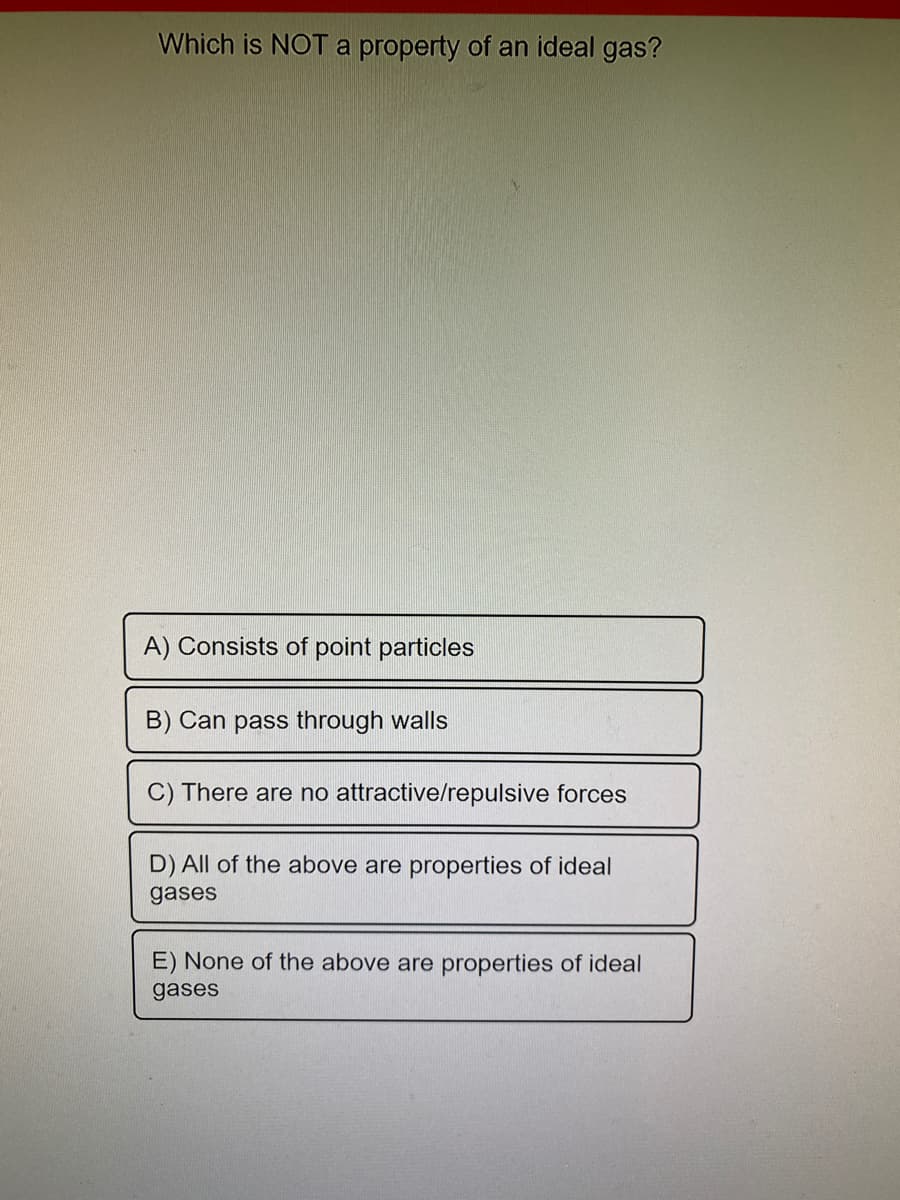 Which is NOT a property of an ideal gas?
A) Consists of point particles
B) Can pass through walls
C) There are no attractive/repulsive forces
D) All of the above are properties of ideal
gases
E) None of the above are properties of ideal
gases
