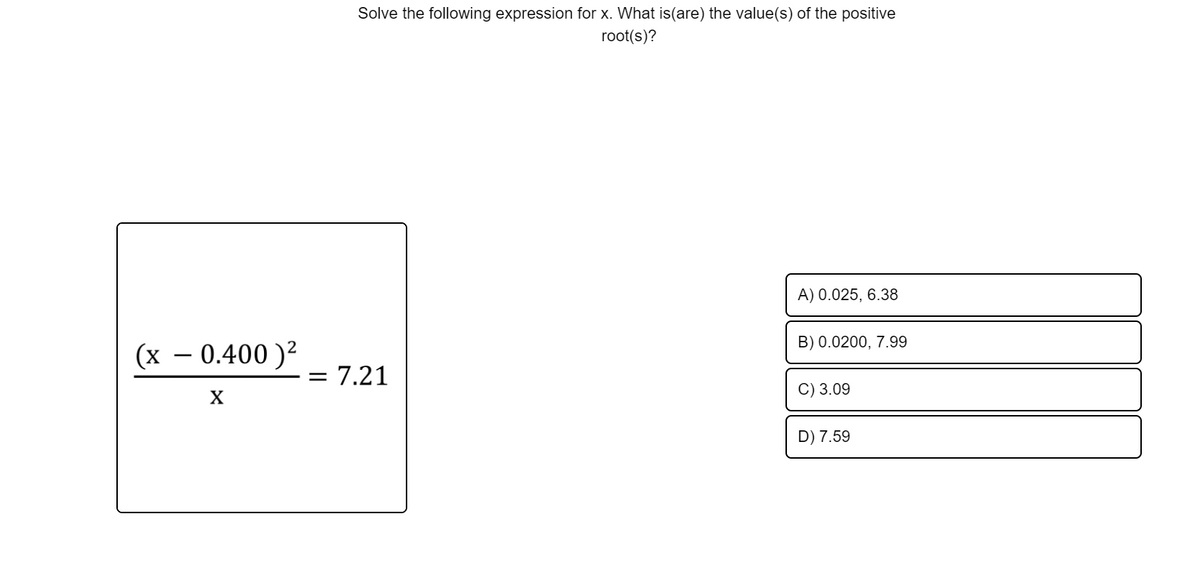 Solve the following expression for x. What is(are) the value(s) of the positive
root(s)?
A) 0.025, 6.38
B) 0.0200, 7.99
(х — 0.400 )2
= 7.21
C) 3.09
D) 7.59
