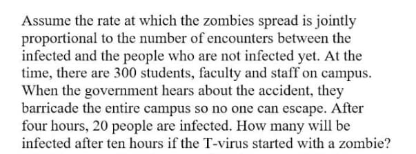 Assume the rate at which the zombies spread is jointly
proportional to the number of encounters between the
infected and the people who are not infected yet. At the
time, there are 300 students, faculty and staff on campus.
When the government hears about the accident, they
barricade the entire campus so no one can escape. After
four hours, 20 people are infected. How many will be
infected after ten hours if the T-virus started with a zombie?
