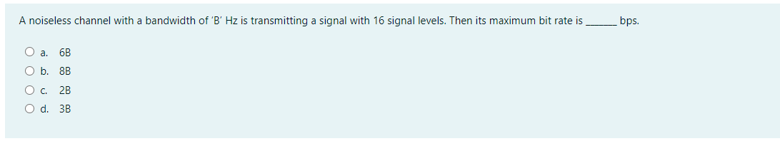 A noiseless channel with a bandwidth of 'B' Hz is transmitting a signal with 16 signal levels. Then its maximum bit rate is
bps.
a.
6B
Ob.
8B
O. 2B
O d. 3B
