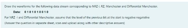 Draw the waveforms for the following data stream corresponding to NRZ-I, RZ, Manchester and Differential Manchester.
Data:
0101010010
For NRZ -I and Differential Manchester, assume that the level of the previous bit at the start is negative negatative
(Answer the question in separate sheet, scan and upload along with other descriptive answers)
