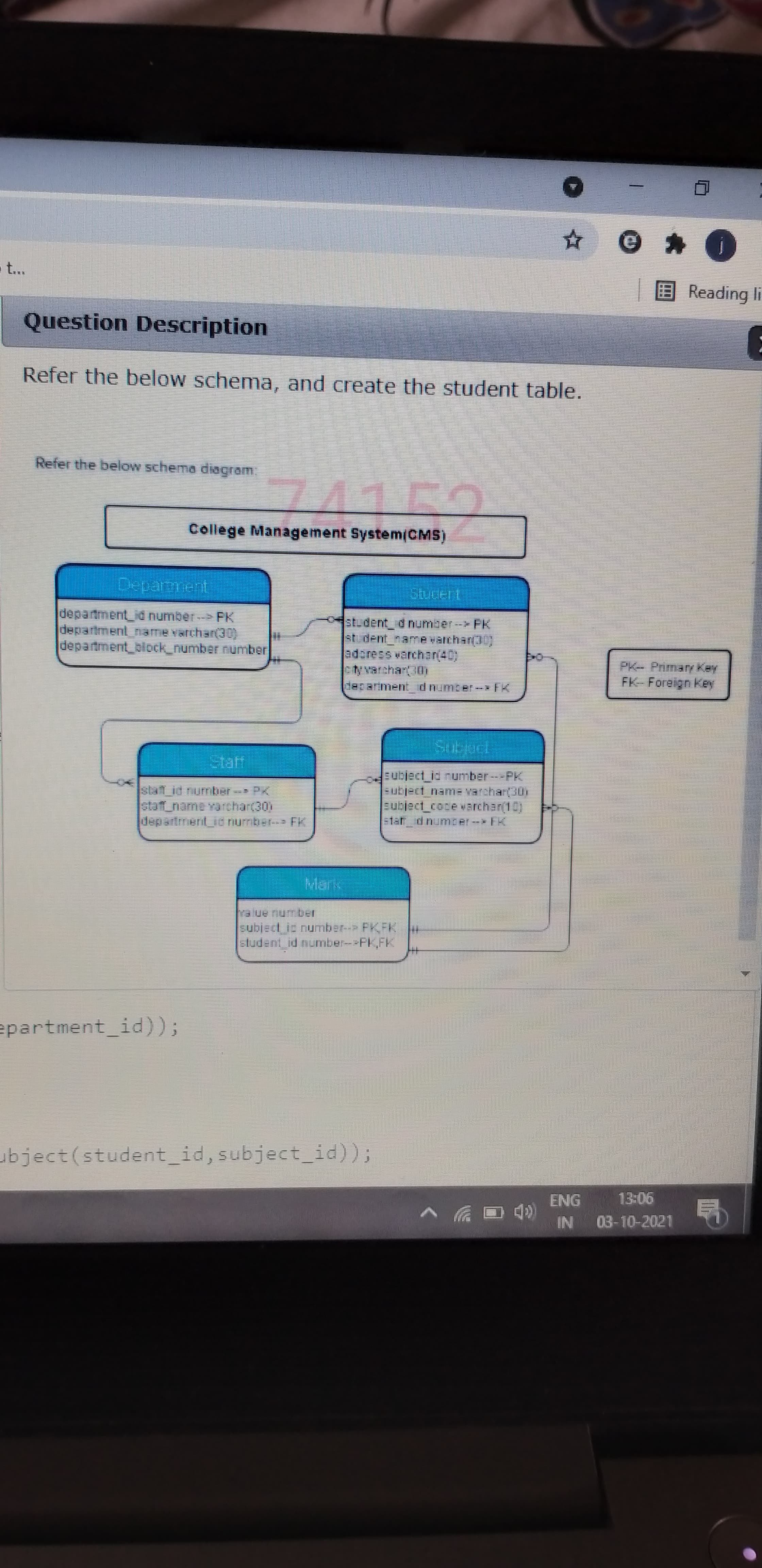 EReading li
Question Description
Refer the below schema, and create the student table.
Refer the below schema diagram.
College Management System/CMS)
departmen d number- PK
department_name vrchar(30)
department_block_number umber
st-dent dumber-
adaress warchar(40)
PK- Primar Key
FK-Foreign Key
Hecarimen dn mcer-FK
slat id number
staff_name varchar(30)
departmentud nurmber FK
subject io rumber---PK.
Eutject nam= Varchar(30h
sublact_coce varchan(10)
=tat dnumrer-- K
halue number
subject is number- FKFK
sludent id number--PK,FK
epartment id));
ubject(student_id, subject_id));
gr
90
NI
03-10-2021
