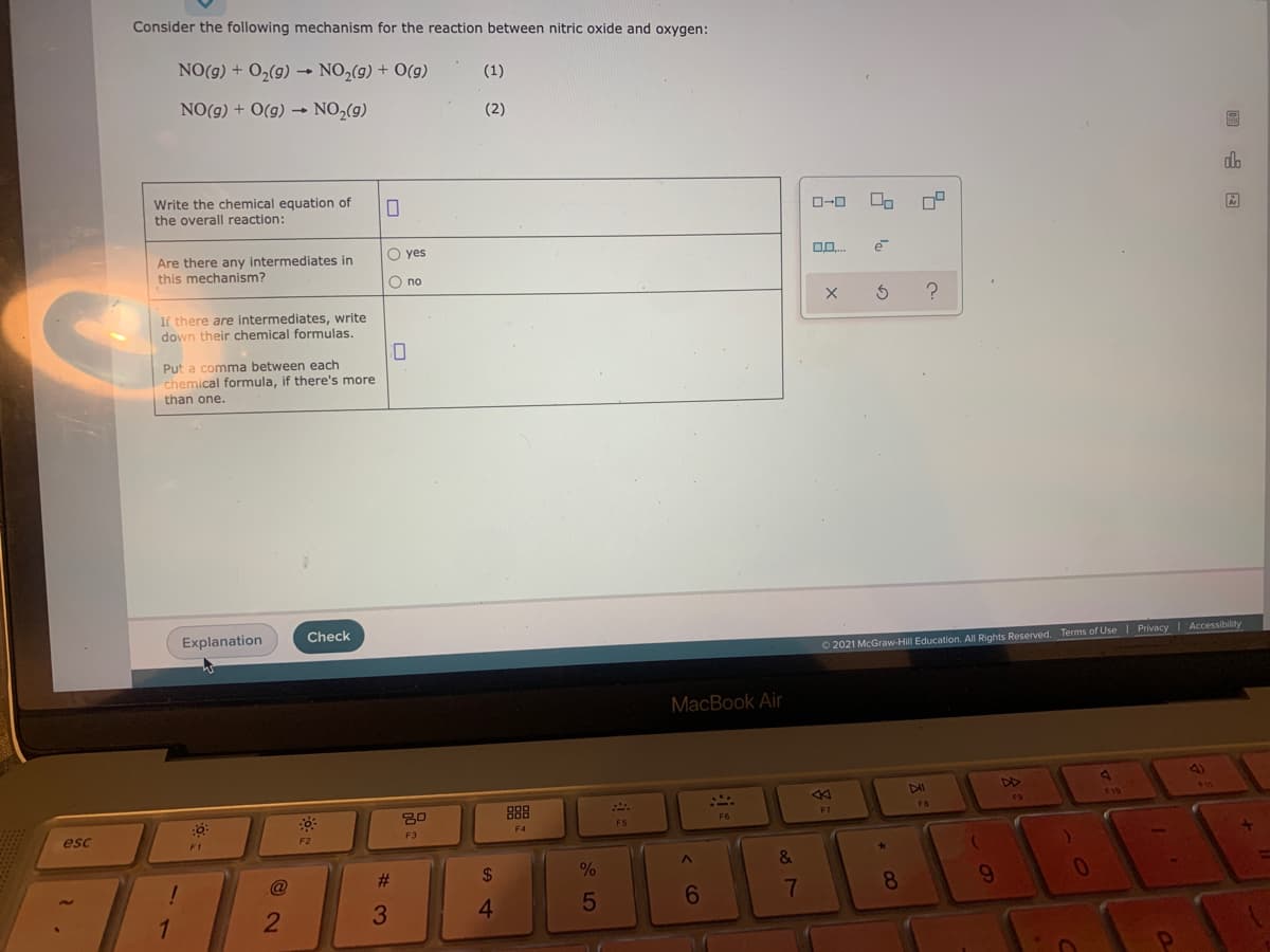 Consider the following mechanism for the reaction between nitric oxide and oxygen:
NO(g) + O2(9) → NO,(g) + O(g)
(1)
NO(g) + O(g) → NO2(g)
(2)
do
Write the chemical equation of
the overall reaction:
O-0
O yes
Are there any intermediates in
this mechanism?
e
O no
If there are intermediates, write
down their chemical formulas.
Put a comma between each
chemical formula, if there's more
than one.
Explanation
Check
O 2021 McGraw-Hill Education. All Rights Reserved. Terms of Use | Privacy Accessibility
MacBook Air
4)
888
F4
78
F5
esc
F3
F1
F2
@
%23
24
6
7
8
3.
4.
35
