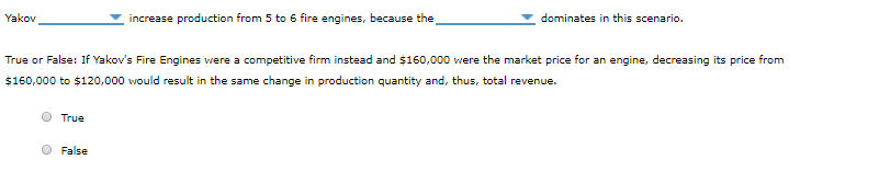 Yakov
True
increase production from 5 to 6 fire engines, because the
True or False: If Yakov's Fire Engines were a competitive firm instead and $160,000 were the market price for an engine, decreasing its price from
$160,000 to $120,000 would result in the same change in production quantity and, thus, total revenue.
False
dominates in this scenario.