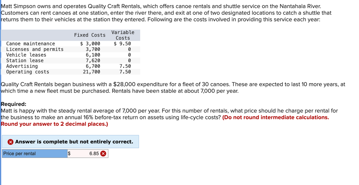 Matt Simpson owns and operates Quality Craft Rentals, which offers canoe rentals and shuttle service on the Nantahala River.
Customers can rent canoes at one station, enter the river there, and exit at one of two designated locations to catch a shuttle that
returns them to their vehicles at the station they entered. Following are the costs involved in providing this service each year:
Canoe maintenance
Licenses and permits
Vehicle leases
Station lease
Advertising
Operating costs
Fixed Costs
Variable
Costs
$ 9.50
$ 3,000
3,700
0
6,100
0
7,620
0
6,700
21,700
7.50
7.50
Quality Craft Rentals began business with a $28,000 expenditure for a fleet of 30 canoes. These are expected to last 10 more years, at
which time a new fleet must be purchased. Rentals have been stable at about 7,000 per year.
Required:
Matt is happy with the steady rental average of 7,000 per year. For this number of rentals, what price should he charge per rental for
the business to make an annual 16% before-tax return on assets using life-cycle costs? (Do not round intermediate calculations.
Round your answer to 2 decimal places.)
Answer is complete but not entirely correct.
Price per rental
$
6.85 x