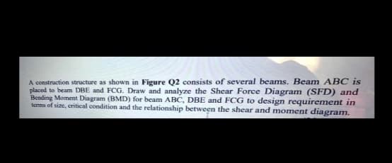 A construction structure as shown in Figure Q2 consists of several beams. Beam ABC is
placed to beam DBE and FCG. Draw and analyze the Shear Force Diagram (SFD) and
Bending Moment Diagram (BMD) for beam ABC, DBE and FCG to design requirement in
terms of size, critical condition and the relationship between the shear and moment diagram.
