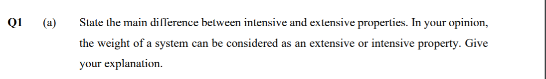 Q1
(a)
State the main difference between intensive and extensive properties. In your opinion,
the weight of a system can be considered as an extensive or intensive property. Give
your explanation.
