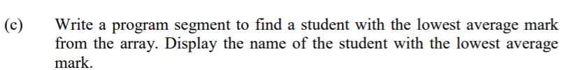 (c)
Write a program segment to find a student with the lowest average mark
from the array. Display the name of the student with the lowest average
mark.
