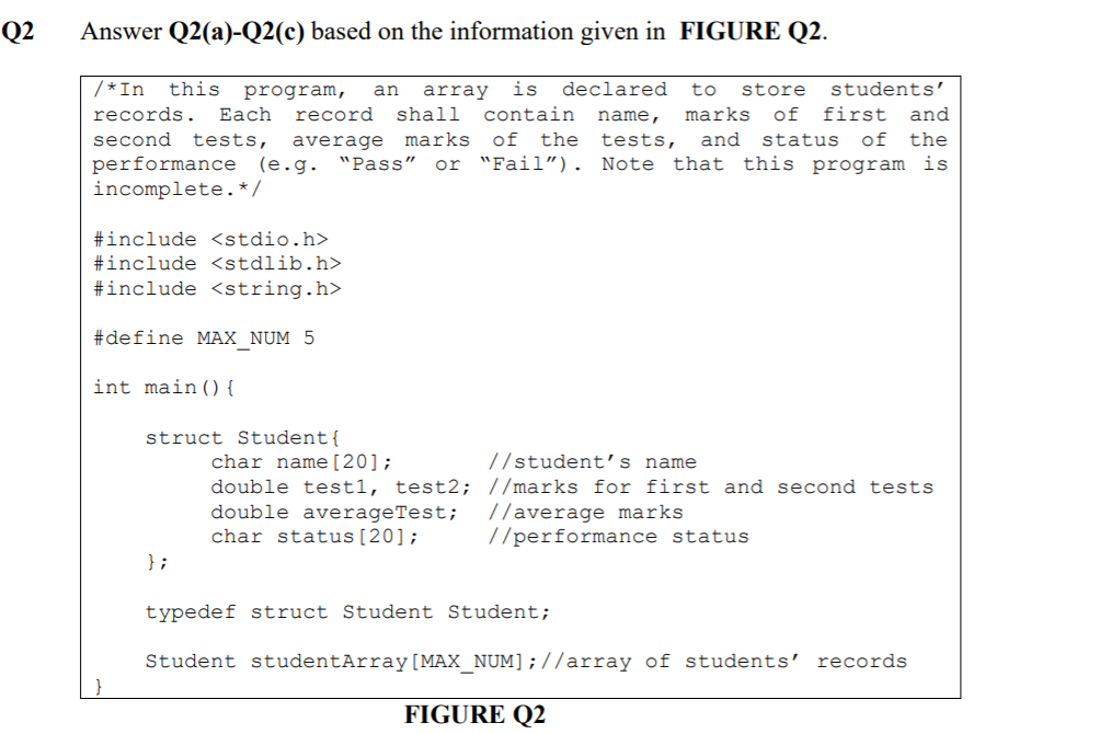 Q2
Answer Q2(a)-Q2(c) based on the information given in FIGURE Q2.
/*In
this
is
declared
to
store
students'
program,
Еach
an
array
records.
record
shall
contain
name,
marks
of
first and
second tests,
average marks of the
tests,
and
status
of
the
or "Fail"). Note that this program is
performance (e.g. "Pass"
incomplete.* /
#include <stdio.h>
#include <stdlib.h>
#include <string.h>
#define MAX_NUM 5
int main() {
struct Student{
char name[20];
double test1, test2; //marks for first and second tests
double averageTest;
char status[20];
//student's name
//average marks
//performance status
};
typedef struct Student Student;
Student studentArray[MAX_NUM];//array of students' records
FIGURE Q2
