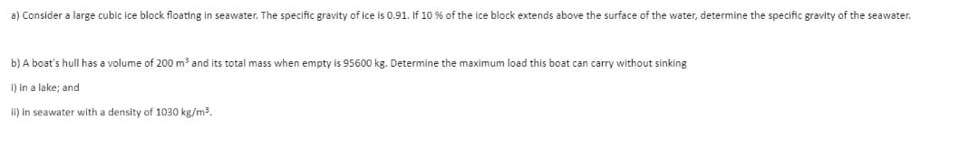 a) Consider a large cubic ice block floating in seawater. The specific gravity of ice is 0.91. If 10 % of the ice block extends above the surface of the water, determine the specific gravity of the seawater.
b) A boat's hull has a volume of 200 m³ and its total mass when empty is 95600 kg. Determine the maximum load this boat can carry without sinking
I) in a lake; and
ii) in seawater with a density of 1030 kg/m3.
