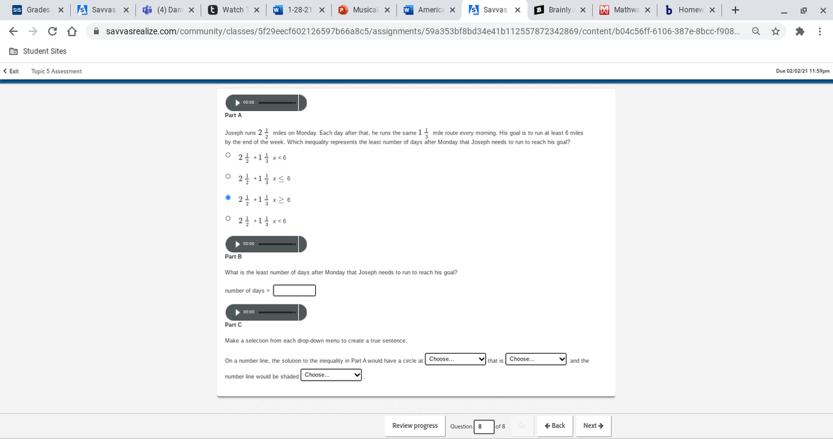 SIs Grades X
s Savvas x
di (4) Dani x
e Watch
Musical x
Americe X
s Savvas x
B Brainly. x
M Mathwa x
b Homew x +
1-28-21 X
A savvasrealize.com/community/classes/5f29eecf602126597b66a8c5/assignments/59a353bf8bd34e41b112557872342869/content/b04c56ff-6106-387e-8bcc-f908.
E Student Sites
< Exit
Topic 5 Assessment
Due 02/02/21 11:59pm
00:00
Part A
Joseph runs 2 miles on Monday. Each day after that, he runs the same 1- mile route every morning. His goal is to run at least 6 miles
by the end of the week. Which inequality represents the least number of days after Monday that Joseph needs to run to reach his goal?
2글 +1금 x<6
2극 +11 x<6
2를 +11 x26
2을 +1금 x<6
00:00
Part B
What is the least number of days after Monday that Joseph needs to run to reach his goal?
number of days =
00:00
Part C
Make a selection from each drop-down menu to create a true sentence.
On a number line, the solution to the inequality in Part A would have a circle at
Choose.
that is
Choose...
and the
number line would be shaded Choose.
Review progress
Question 8
of 8
Go
+ Back
Next >
