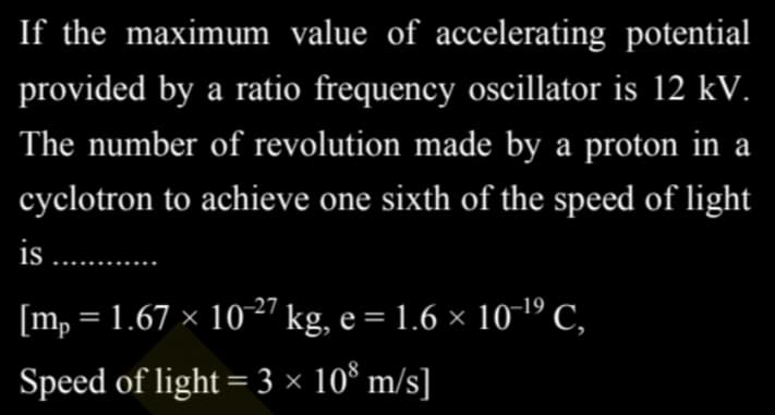 If the maximum value of accelerating potential
provided by a ratio frequency oscillator is 12 kV.
The number of revolution made by a proton in a
cyclotron to achieve one sixth of the speed of light
is .........
[mp = 1.67 × 10-²7 kg, e = 1.6 × 10-¹⁹ C,
Speed of light = 3 × 108 m/s]