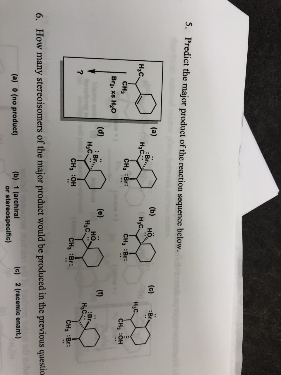 5.
Predict the major product of the reaction sequence below.
(a)
:Br
Нас
(b)
но,
(c)
Br
Нас.
Hас.
Hас
CH3
CH3 Br:
CH3 :Br:
CH3 :Он
Br2, xs H20
(e)
но.
H3C
(d)
(1)
:Br
Hас.
:Br
Нас
?
CH3 :OH
CH3 :Br:
CH3 :Br:
How many stereoisomers of the major product would be produced in the previous questio
ibe
6.
(c)
2 (racemic enant.)
(b) 1 (archiral
or stereospecific)
(a) 0 (no product)
