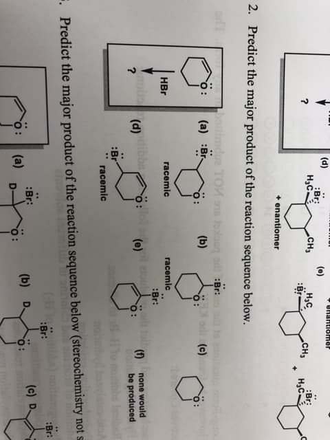 (d)
UREISMar
(e)
Br:
Нас.
CH3
Нас,
CHз
Br:
Н-с
+
enantiomer
2.
Predict the major product of the reaction sequence below.
botimdua TOM 15o sdBr:
(a) Br
(b)
E orll(c)
HBr
racemic
racemic
:Br:
ro (d)
?
tibbs
: tui.ortoirnone would
(e)
be produced
:Br
racemic
. Predict the major product of the reaction sequence below (stereochemistry not s
Br:
:Br:
Br:
(a)
(c) D
(b)
O:
