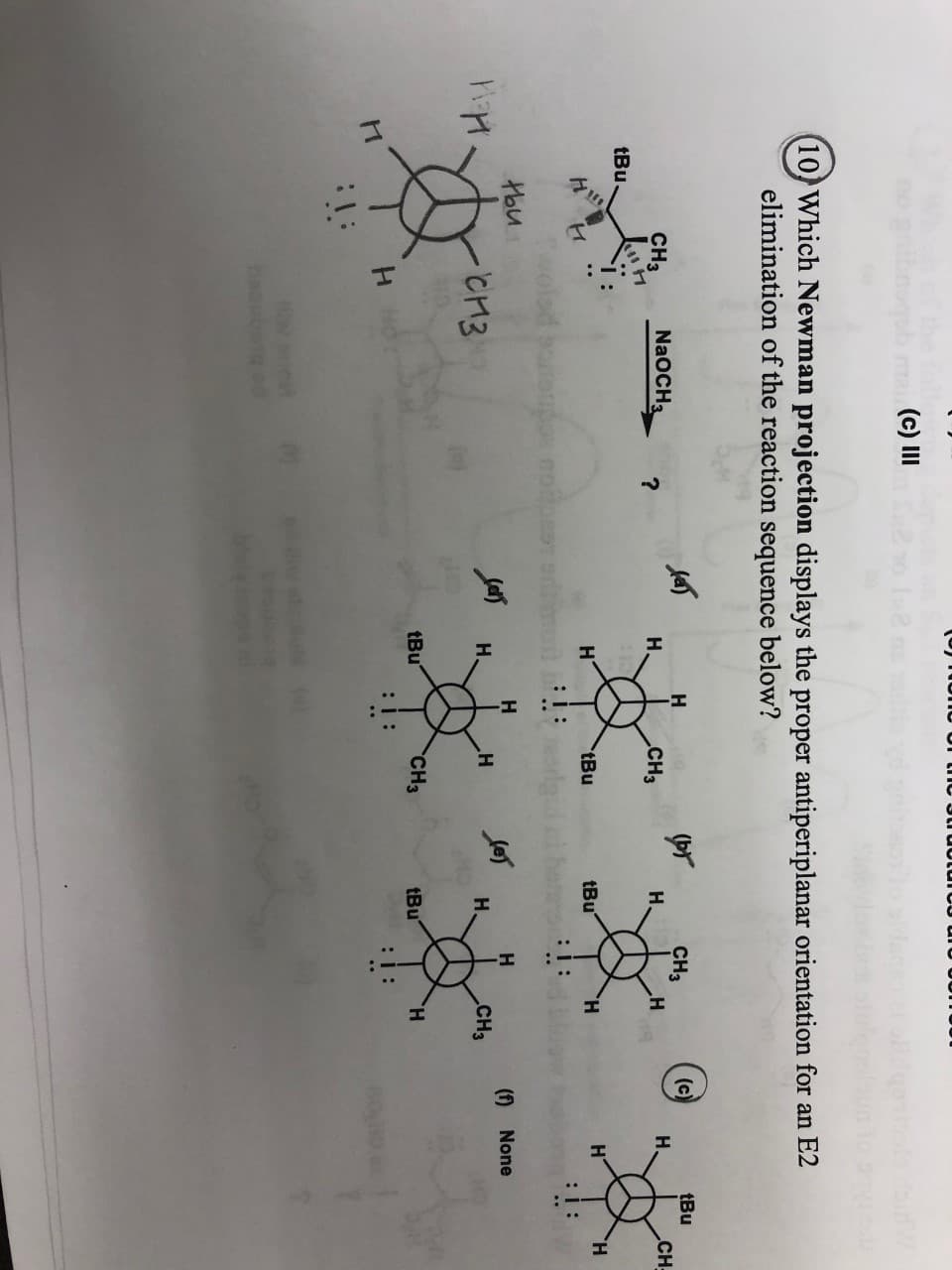 m(c) III
(10 Which Newman projection displays the proper antiperiplanar orientation for an E2
elimination of the reaction sequence below?
pr
Н.
н
(c)
H
tBu
CH3
NAOCH3
CHз
н
?
Н.
CH3
CH-
tBu
н
HT
tBu
tBu
H
н
:1:
:i:
н
H
CHз
(f) None
cиз
H
н
Н.
tBu
CH3
tBu
H
H
:I:
