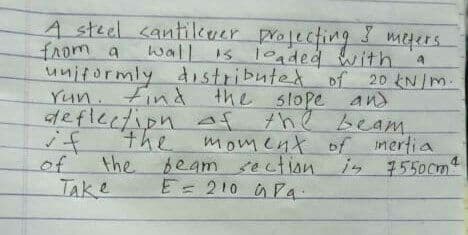 A steel cantilkver profecting megers
fAom a
unitormly dostributed of 20 kN/m.
Yun. Find the slope and
deflection af the beam.
the
wall is loaded with
if
of
moment of mertia
in 7550cm
the beam ection
TAKE
E=210 Pa.
