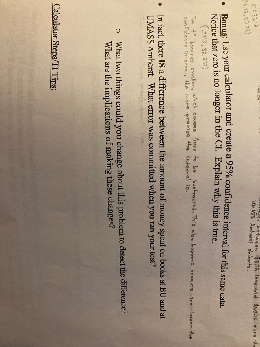 45.04
27 33 72
6.72, 60.7a)
trage, between $6.7a less and $60.7a more the
UMASS Amherst students.
Ronus: Use your calculator and create a 95% confidence interval for this same data
Notice that zero is no longer in the CI. Explain why this is true.
(1.741a, sa. a59)
The t becemesmaller, which causes less to be Subtracted. This also happens because the Ilower the
confidence interval, the more -precise the interval is.
In fact, there IS a difference between the amount of money spent on books at BU and at
UMASS Amherst. What error was committed when you ran your test?
o What two things could you change about this problem to detect the difference?
What are the implications of making these changes?
Calculator Steps/TI Tips:
