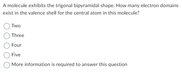 A molecule exhibits the trigonal bipyramidal shape. How many electron domains
exist in the valence shell for the central atom in this molecule?
Two
Three
Four
Five
More information is required to answer this question