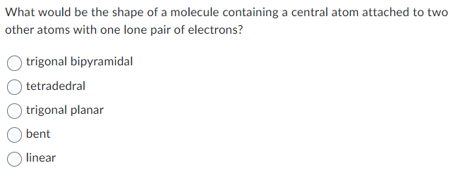 What would be the shape of a molecule containing a central atom attached to two
other atoms with one lone pair of electrons?
trigonal bipyramidal
tetradedral
trigonal planar
bent
linear