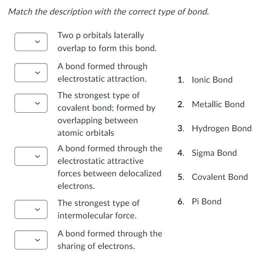 Match the description with the correct type of bond.
Two p orbitals laterally
overlap to form this bond.
<
A bond formed through
electrostatic attraction.
The strongest type of
covalent bond; formed by
overlapping between
atomic orbitals
A bond formed through the
electrostatic attractive
forces between delocalized
electrons.
The strongest type of
intermolecular force.
A bond formed through the
sharing of electrons.
1. Ionic Bond
2. Metallic Bond
3. Hydrogen Bond
4. Sigma Bond
5. Covalent Bond
6. Pi Bond