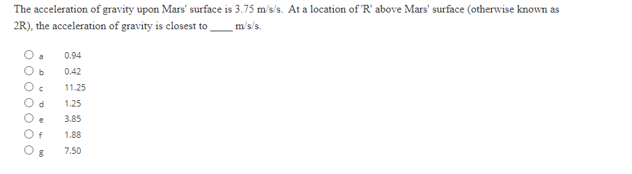 The acceleration of gravity upon Mars' surface is 3.75 m/s/s. At a location of 'R' above Mars' surface (otherwise known as
2R), the acceleration of gravity is closest to ________ m/s/s.
b
C
d
e
f
bg
8
0.94
0.42
11.25
1.25
3.85
1.88
7.50