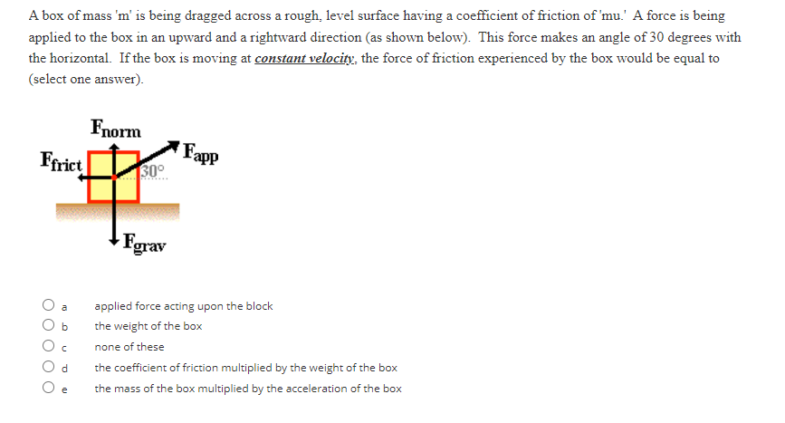 A box of mass 'm' is being dragged across a rough, level surface having a coefficient of friction of 'mu.' A force is being
applied to the box in an upward and a rightward direction (as shown below). This force makes an angle of 30 degrees with
the horizontal. If the box is moving at constant velocity, the force of friction experienced by the box would be equal to
(select one answer).
Ffrict
O O O
b
C
d
e
Fnorm
30°
Forav
Fapp
applied force acting upon the block
the weight of the box
none of these
the coefficient of friction multiplied by the weight of the box
the mass of the box multiplied by the acceleration of the box