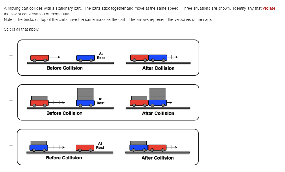 A moving cart collides with a stationary cart. The carts stick together and move at the same speed. Three situations are shown. Identify any that violate
the law of conservation of momentum.
Note: The bricks on top of the carts have the same mass as the cart. The arrows represent the velocities of the carts.
Select all that apply.
0
Before Collision
Before Collision
Before Collision
At
Rest
At
Rest
At
Rest
After Collision
After Collision
After Collision