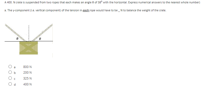 A 400. N crate is suspended from two ropes that each makes an angle 8 of 38° with the horizontal. Express numerical answers to the nearest whole number)
a. The y-component (i.e. vertical component) of the tension in each rope would have to be _ N to balance the weight of the crate.
b
O c
Od
e
800 N
200 N
325 N
400 N
8