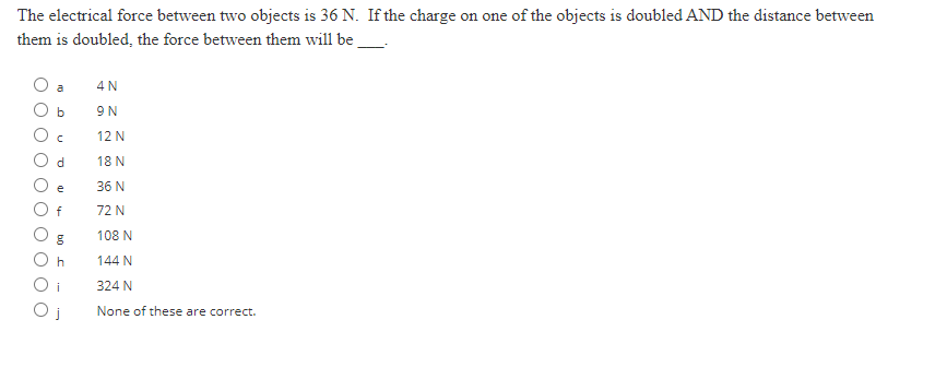 The electrical force between two objects is 36 N. If the charge on one of the objects is doubled AND the distance between
them is doubled, the force between them will be
b
с
d
e
f
8
h
4 N
9 N
12 N
18 N
36 N
72 N
108 N
144 N
324 N
None of these are correct.