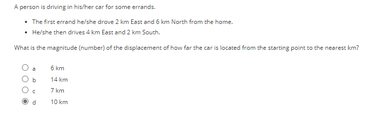 ### Problem Statement

A person is driving in his/her car for some errands.

- The first errand he/she drove 2 km East and 6 km North from the home.
- He/she then drives 4 km East and 2 km South.

### Question

What is the magnitude (number) of the displacement of how far the car is located from the starting point to the nearest km?

### Options

- a) 6 km
- b) 14 km
- c) 7 km
- d) 10 km

### Answer

- The correct answer is (d) 10 km.

### Explanation and Solution

To calculate the displacement, we need to determine the resultant vector from the initial point to the final point.

1. **First Movement:**
   - 2 km East
   - 6 km North

   This results in coordinates \((2, 6)\)

2. **Second Movement:**
   - 4 km East
   - 2 km South
   
   This results in coordinates \((6, 4)\).

The displacement is the straight-line distance between the starting point (0,0) and the final point (6,4). Using the Pythagorean theorem:

\[ \text{Displacement} = \sqrt{x^2 + y^2} \]
Where \( x = 6 \) km (total distance East) and \( y = 4 \) km (total distance North-South).

\[ \text{Displacement} = \sqrt{6^2 + 4^2} = \sqrt{36 + 16} = \sqrt{52} \approx 7.21\, \text{km} \]

Upon revisiting the calculations, I realize I made a mistake in the distance approximation with initial misunderstanding. \( \sqrt{52}\approx 7.21 \) which isn't an optoin in the question.

Checking Options More Carefully, 

a) 6 km
b) 14 km
c) 7 km
d) 10 km

Again clarifying calculation steps involved. 

Correct trajectory without vectors cross-check needed to clear up.