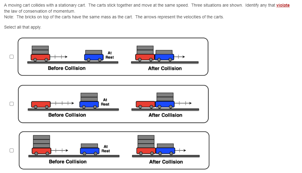 A moving cart collides with a stationary cart. The carts stick together and move at the same speed. Three situations are shown. Identify any that violate
the law of conservation of momentum.
Note: The bricks on top of the carts have the same mass as the cart. The arrows represent the velocities of the carts.
Select all that apply.
0
Before Collision
Before Collision
Before Collision
At
Rest
At
Rest
At
Rest
After Collision
After Collision
After Collision