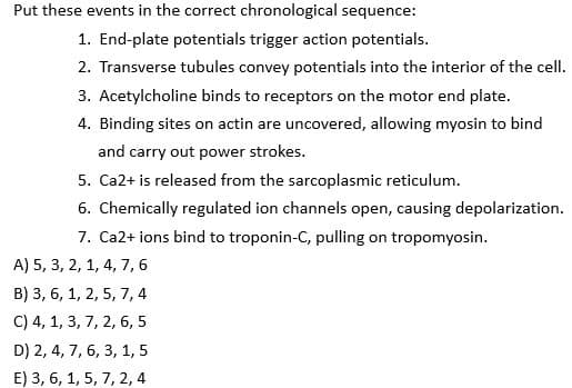 Put these events in the correct chronological sequence:
1. End-plate potentials trigger action potentials.
2. Transverse tubules convey potentials into the interior of the cell.
3. Acetylcholine binds to receptors on the motor end plate.
4. Binding sites on actin are uncovered, allowing myosin to bind
and carry out power strokes.
5. Ca2+ is released from the sarcoplasmic reticulum.
6. Chemically regulated ion channels open, causing depolarization.
7. Ca2+ ions bind to troponin-C, pulling on tropomyosin.
A) 5, 3, 2, 1, 4, 7,6
B) 3, 6, 1, 2, 5, 7, 4
C) 4, 1, 3, 7, 2, 6, 5
D) 2, 4, 7, 6, 3, 1, 5
E) 3, 6, 1, 5, 7, 2, 4
