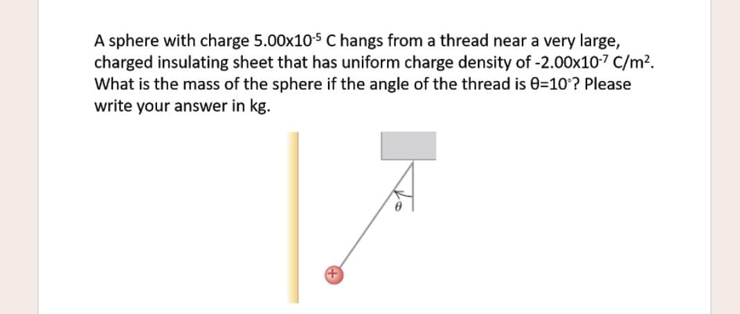 A sphere with charge 5.00x10-5 C hangs from a thread near a very large,
charged insulating sheet that has uniform charge density of -2.00x10-7 C/m?.
What is the mass of the sphere if the angle of the thread is 0=10? Please
write your answer in kg.
