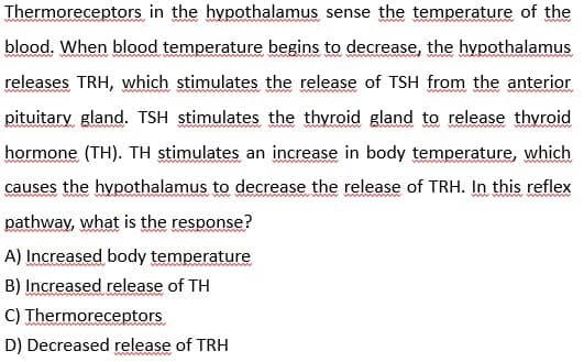 Thermoreceptors in the hypothalamus sense the temperature of the
blood. When blood temperature begins to decrease, the hypothalamus
releases TRH, which stimulates the release of TSH from the anterior
pituitary gland. TSH stimulates the thyroid gland to release thyroid
hormone (TH). TH stimulates an increase in body temperature, which
causes the hypothalamus to decrease the release of TRH. In this reflex
pathway, what is the response?
A) Increased body temperature
B) Increased release of TH
C) Thermoreceptors
D) Decreased release of TRH
