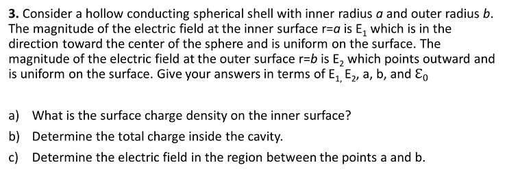 3. Consider a hollow conducting spherical shell with inner radius a and outer radius b.
The magnitude of the electric field at the inner surface r=a is E, which is in the
direction toward the center of the sphere and is uniform on the surface. The
magnitude of the electric field at the outer surface r=b is E, which points outward and
is uniform on the surface. Give your answers in terms of E, E, a, b, and Eo
a) What is the surface charge density on the inner surface?
b) Determine the total charge inside the cavity.
c) Determine the electric field in the region between the points a and b.
