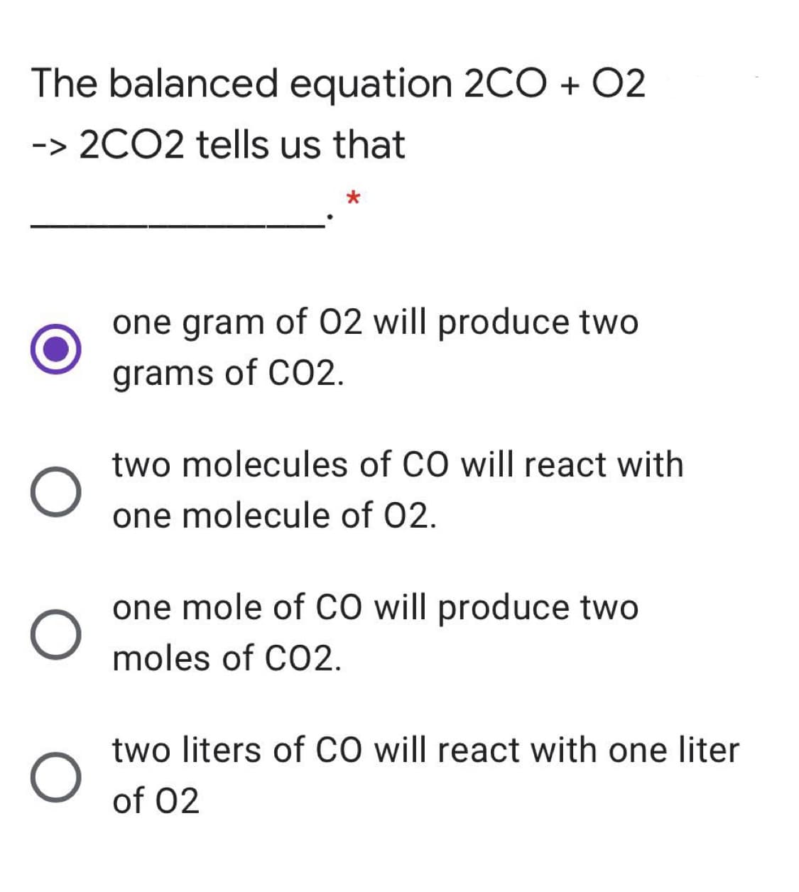 The balanced equation 2CO + 02
-> 2CO2 tells us that
one gram of 02 will produce two
grams of CO2.
two molecules of CO will react with
one molecule of 02.
one mole of cO will produce two
moles of CO2.
two liters of CO will react with one liter
of 02
